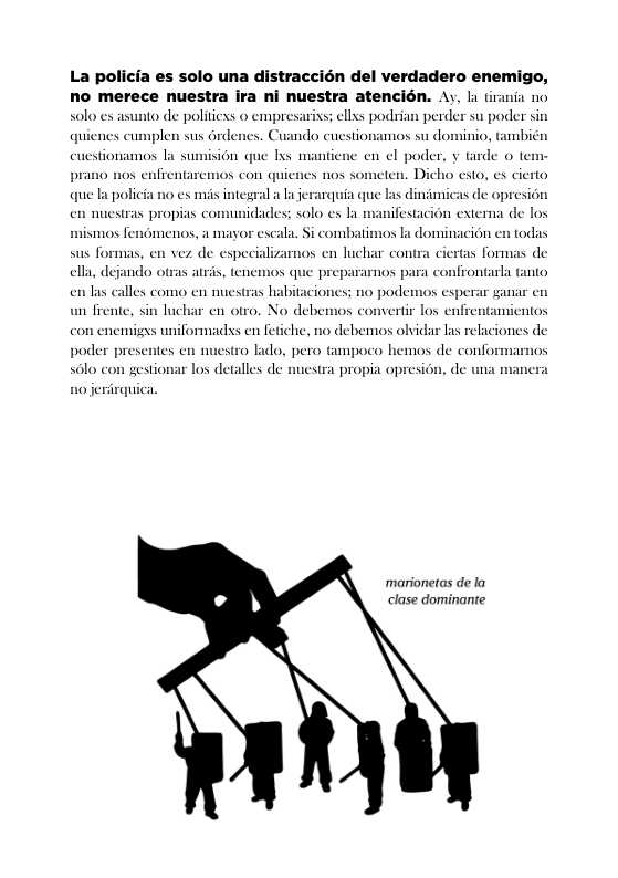 La policia es solo una distraccién del verdadero enemigo, no merece nuestra ira ni nuestra atencién. Ay, la tirania no xs; el podrian perder su poder sin quienes cumplen sus drdenes. Cuando cuestionamos su dominio, Gmbién en el poder, y tarde o te prano nos enfrentaremos con quienes nos someten. Dicho exto, s cierto que la policia no ex s integral a la erarquia que las dindmicas de opresion nifestacion externa de los  solo es asunto de politicss o empresa  cuestionamos la sumision que Ixs mantien  en nuestras propias comunidades: solo es I m  mismos fenomenos, a mayor escala. Si combatimos la dominacion en todas  sus formas, en vez de especializamos en luchar contra ciertas formas de clla, deja prepararmos para confrontarl tanto en las calles como en nuestras habitaciones; no podemos esperar ganar en  o otras atris, tenemos qu  un frente, sin luchar en otro. No debemos convertir los enfrentamientos con enemigys uniformadss en fetiche, n0 debemos olvidar las relaciones de  poder presentes en nuestro lado, pero ampoco hemos de confe 3610 con gestionar los detalles de nuestra propia opresion, de una manera  ‘marionetas de la clase dominante 